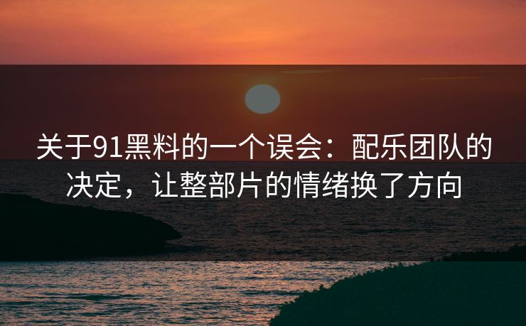 关于91黑料的一个误会：配乐团队的决定，让整部片的情绪换了方向