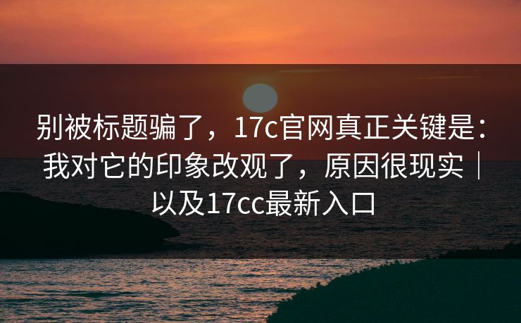 别被标题骗了，17c官网真正关键是：我对它的印象改观了，原因很现实｜以及17cc最新入口  第1张