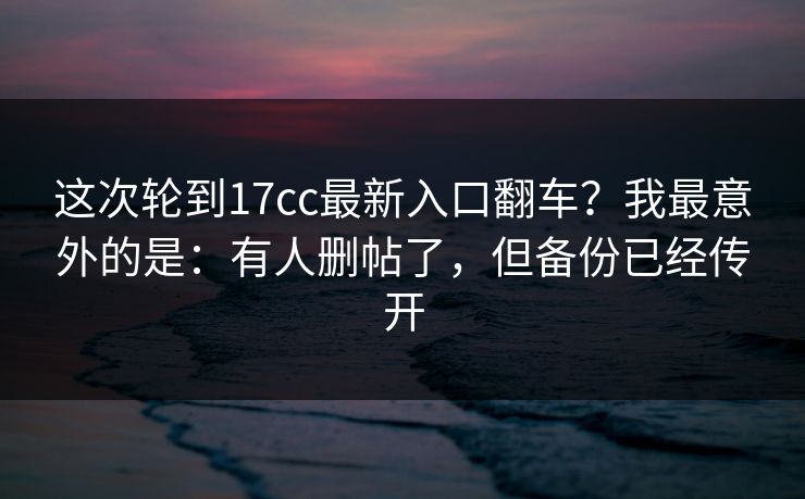 这次轮到17cc最新入口翻车?我最意外的是:有人删帖了,但备份已经传开