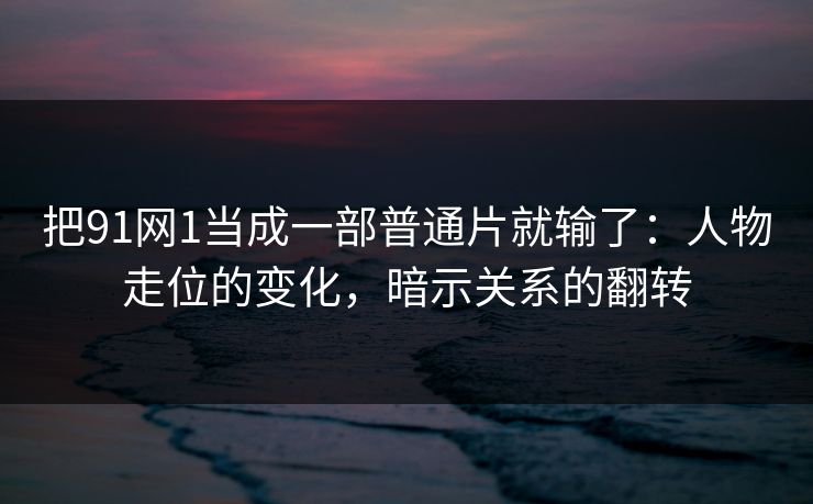 把91网1当成一部普通片就输了:人物走位的变化,暗示关系的翻转
