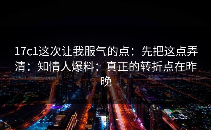 17c1这次让我服气的点:先把这点弄清:知情人爆料:真正的转折点在昨晚