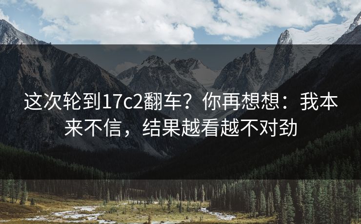 这次轮到17c2翻车？你再想想：我本来不信，结果越看越不对劲