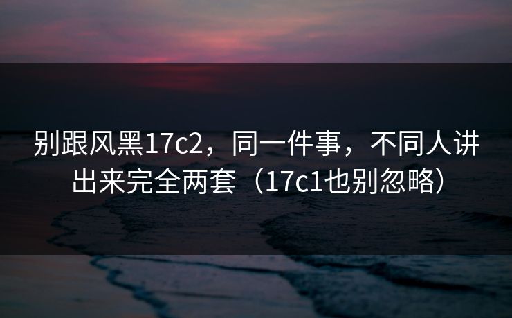 别跟风黑17c2，同一件事，不同人讲出来完全两套（17c1也别忽略）  第1张