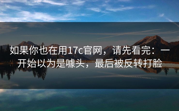 如果你也在用17c官网，请先看完：一开始以为是噱头，最后被反转打脸