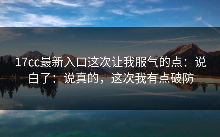 17cc最新入口这次让我服气的点：说白了：说真的，这次我有点破防