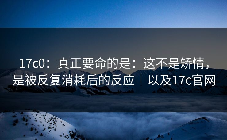 17c0：真正要命的是：这不是矫情，是被反复消耗后的反应｜以及17c官网