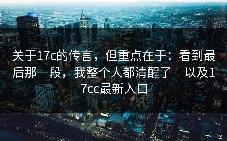 关于17c的传言，但重点在于：看到最后那一段，我整个人都清醒了｜以及17cc最新入口