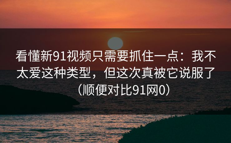看懂新91视频只需要抓住一点：我不太爱这种类型，但这次真被它说服了（顺便对比91网0）