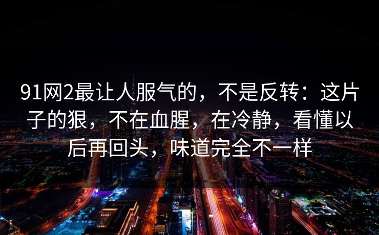 91网2最让人服气的，不是反转：这片子的狠，不在血腥，在冷静，看懂以后再回头，味道完全不一样