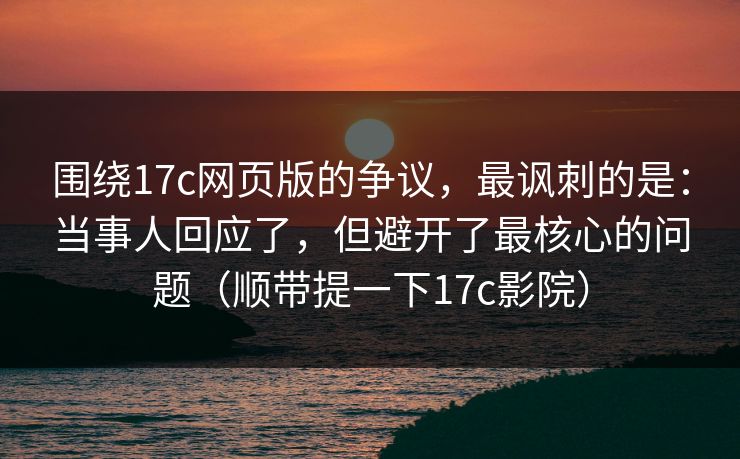 围绕17c网页版的争议，最讽刺的是：当事人回应了，但避开了最核心的问题（顺带提一下17c影院）  第1张
