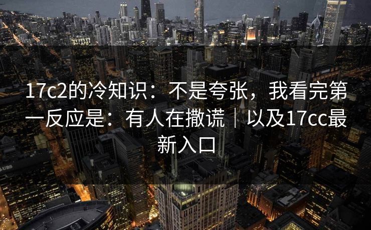 17c2的冷知识：不是夸张，我看完第一反应是：有人在撒谎｜以及17cc最新入口
