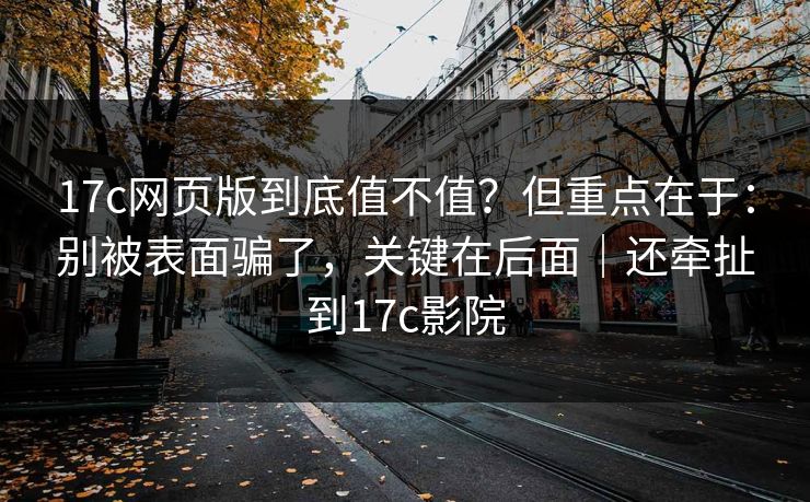 17c网页版到底值不值？但重点在于：别被表面骗了，关键在后面｜还牵扯到17c影院