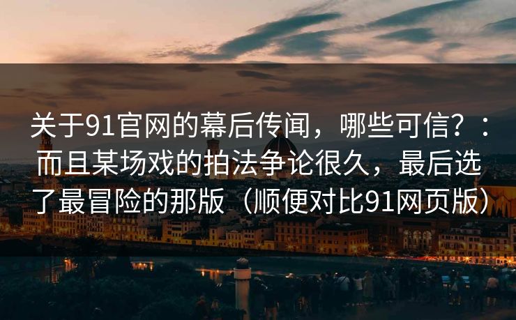 关于91官网的幕后传闻，哪些可信？：而且某场戏的拍法争论很久，最后选了最冒险的那版（顺便对比91网页版）  第1张