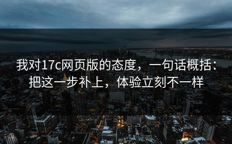 我对17c网页版的态度，一句话概括：把这一步补上，体验立刻不一样  第1张