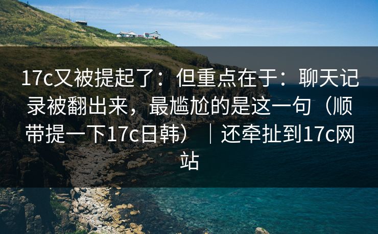 17c又被提起了：但重点在于：聊天记录被翻出来，最尴尬的是这一句（顺带提一下17c日韩）｜还牵扯到17c网站