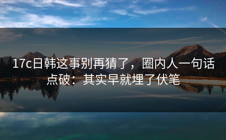 17c日韩这事别再猜了，圈内人一句话点破：其实早就埋了伏笔