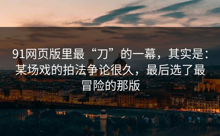 91网页版里最“刀”的一幕，其实是：某场戏的拍法争论很久，最后选了最冒险的那版