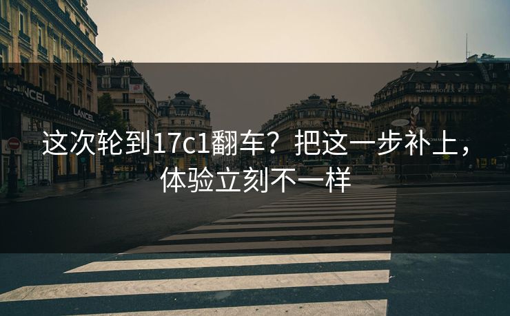 这次轮到17c1翻车？把这一步补上，体验立刻不一样