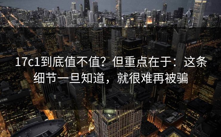 17c1到底值不值？但重点在于：这条细节一旦知道，就很难再被骗