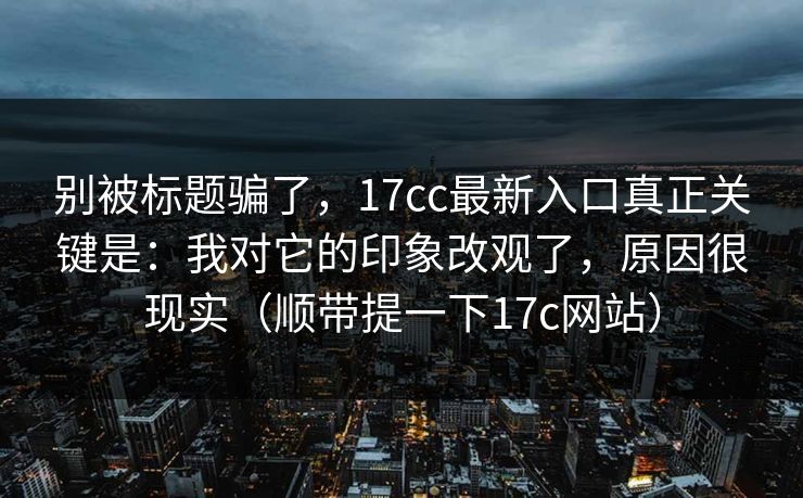 别被标题骗了，17cc最新入口真正关键是：我对它的印象改观了，原因很现实（顺带提一下17c网站）