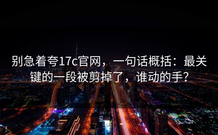 别急着夸17c官网，一句话概括：最关键的一段被剪掉了，谁动的手？