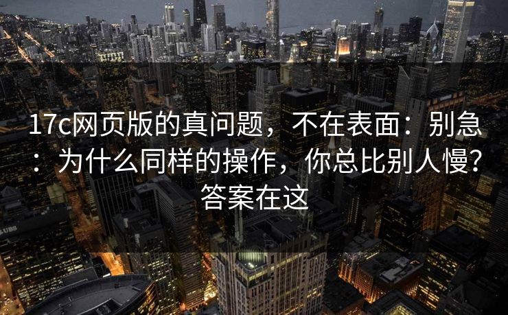 17c网页版的真问题，不在表面：别急：为什么同样的操作，你总比别人慢？答案在这