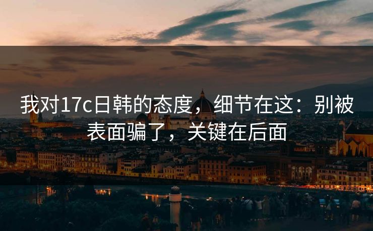 我对17c日韩的态度，细节在这：别被表面骗了，关键在后面