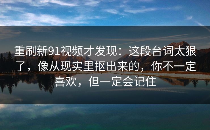 重刷新91视频才发现：这段台词太狠了，像从现实里抠出来的，你不一定喜欢，但一定会记住