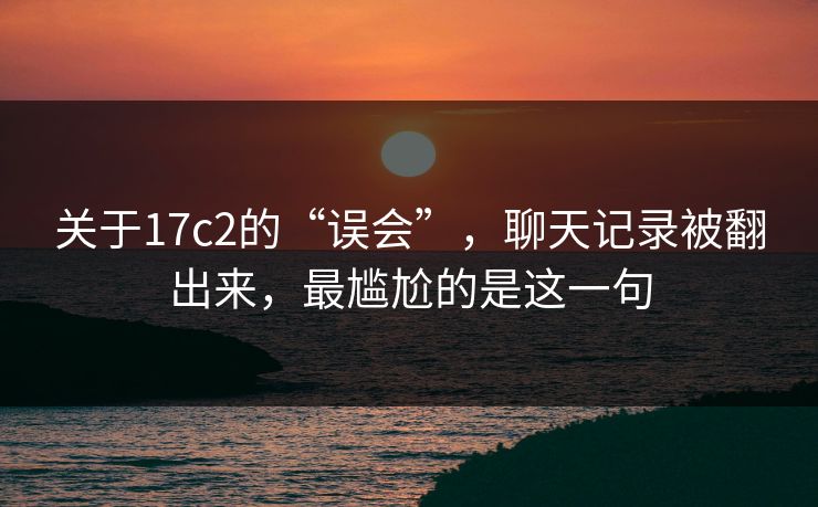 关于17c2的“误会”，聊天记录被翻出来，最尴尬的是这一句