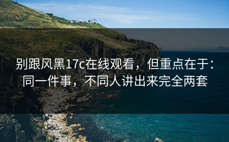 别跟风黑17c在线观看，但重点在于：同一件事，不同人讲出来完全两套