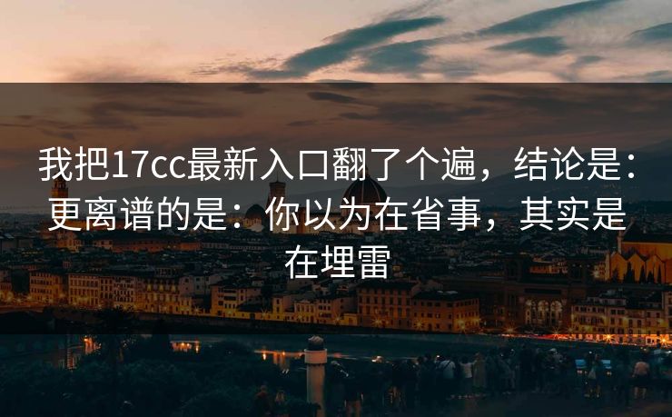 我把17cc最新入口翻了个遍，结论是：更离谱的是：你以为在省事，其实是在埋雷