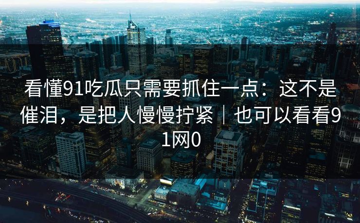 看懂91吃瓜只需要抓住一点：这不是催泪，是把人慢慢拧紧｜也可以看看91网0