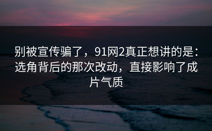 别被宣传骗了，91网2真正想讲的是：选角背后的那次改动，直接影响了成片气质