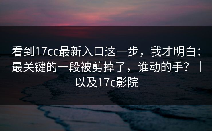 看到17cc最新入口这一步，我才明白：最关键的一段被剪掉了，谁动的手？｜以及17c影院