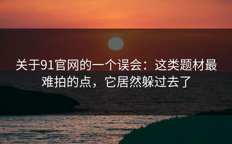 关于91官网的一个误会：这类题材最难拍的点，它居然躲过去了