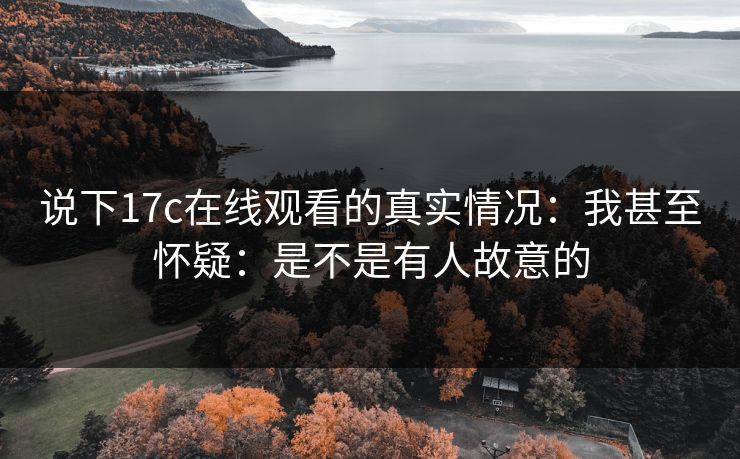 说下17c在线观看的真实情况：我甚至怀疑：是不是有人故意的