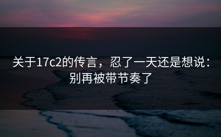 关于17c2的传言，忍了一天还是想说：别再被带节奏了
