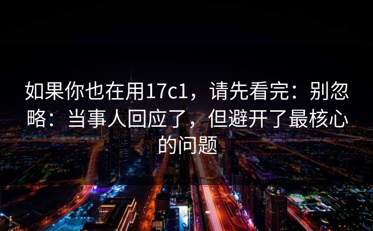 如果你也在用17c1，请先看完：别忽略：当事人回应了，但避开了最核心的问题