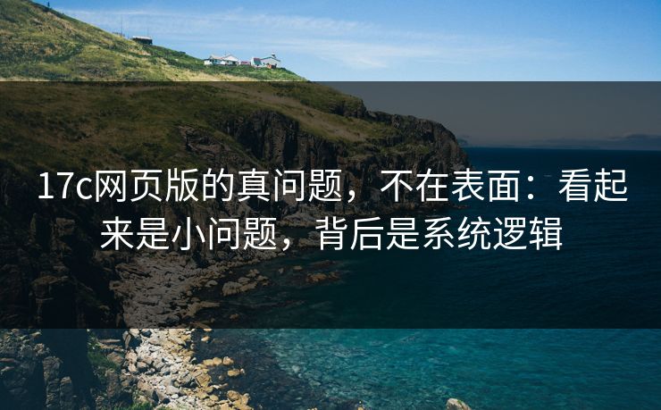 17c网页版的真问题，不在表面：看起来是小问题，背后是系统逻辑