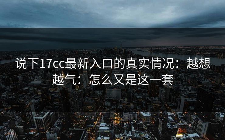 说下17cc最新入口的真实情况：越想越气：怎么又是这一套