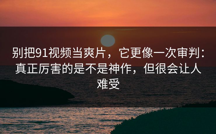 别把91视频当爽片，它更像一次审判：真正厉害的是不是神作，但很会让人难受