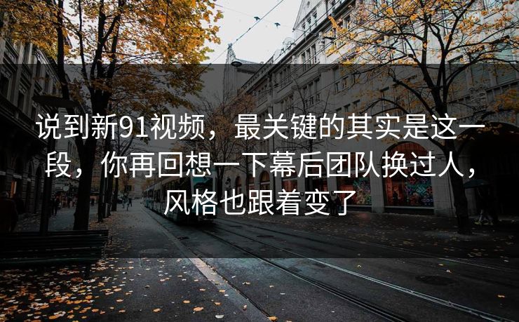 说到新91视频，最关键的其实是这一段，你再回想一下幕后团队换过人，风格也跟着变了