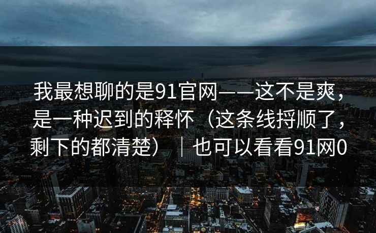 我最想聊的是91官网——这不是爽，是一种迟到的释怀（这条线捋顺了，剩下的都清楚）｜也可以看看91网0