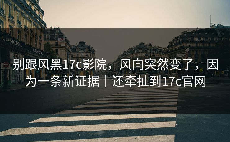 别跟风黑17c影院，风向突然变了，因为一条新证据｜还牵扯到17c官网