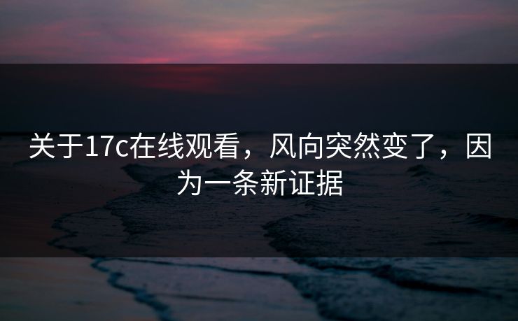 关于17c在线观看，风向突然变了，因为一条新证据