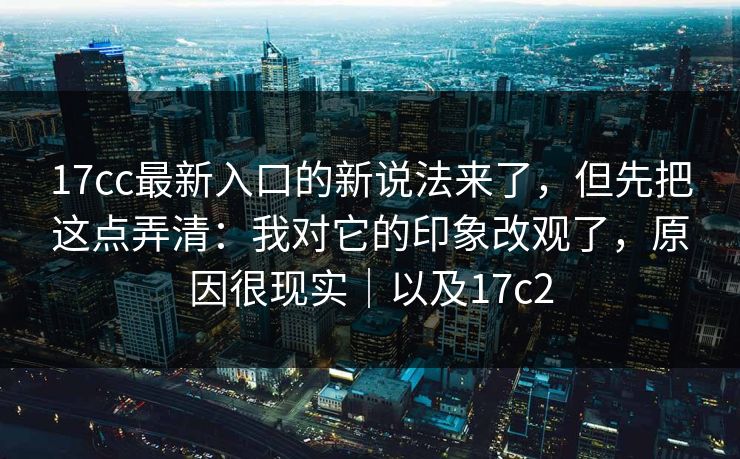 17cc最新入口的新说法来了，但先把这点弄清：我对它的印象改观了，原因很现实｜以及17c2