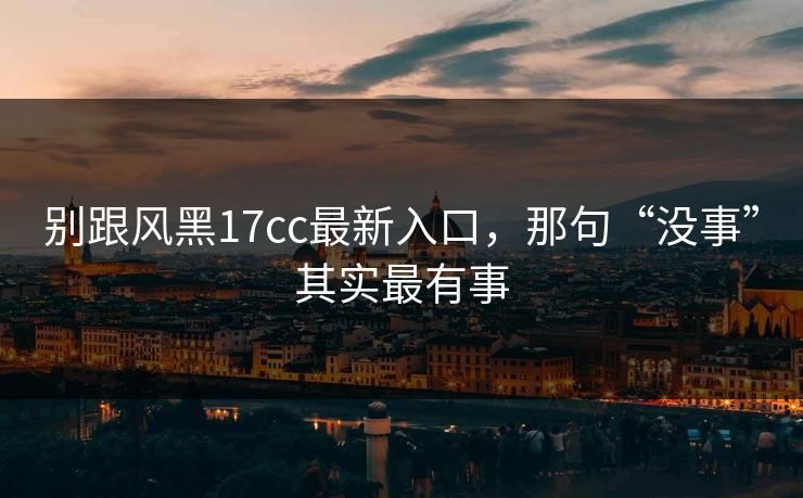 别跟风黑17cc最新入口，那句“没事”其实最有事
