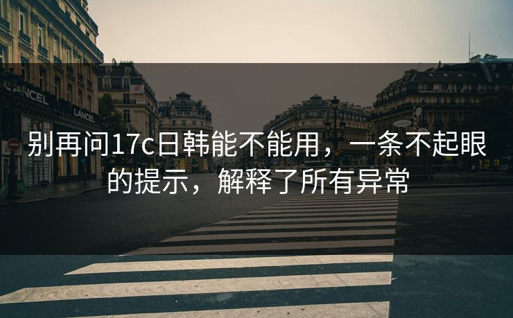 别再问17c日韩能不能用，一条不起眼的提示，解释了所有异常
