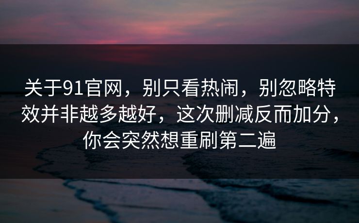 关于91官网，别只看热闹，别忽略特效并非越多越好，这次删减反而加分，你会突然想重刷第二遍