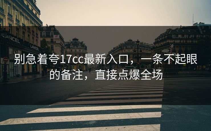 别急着夸17cc最新入口，一条不起眼的备注，直接点爆全场